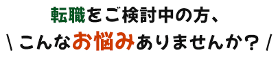 転職をご検討中の方、 \ こんなお悩みありませんか？ /